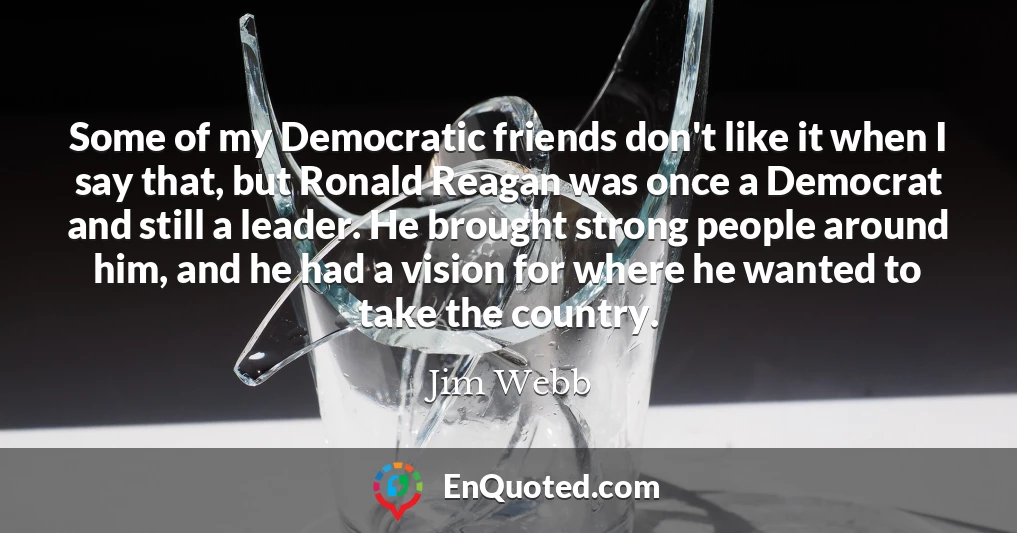 Some of my Democratic friends don't like it when I say that, but Ronald Reagan was once a Democrat and still a leader. He brought strong people around him, and he had a vision for where he wanted to take the country.