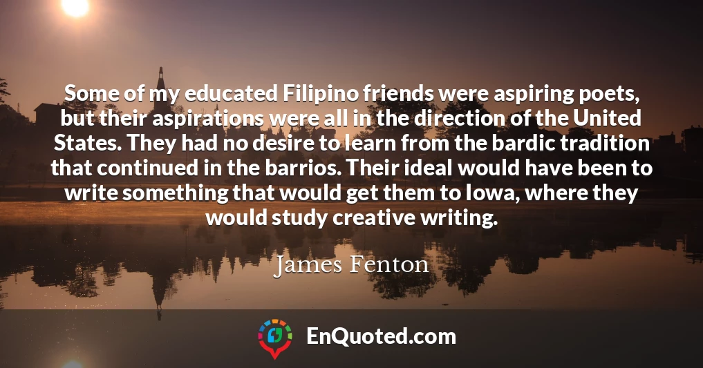 Some of my educated Filipino friends were aspiring poets, but their aspirations were all in the direction of the United States. They had no desire to learn from the bardic tradition that continued in the barrios. Their ideal would have been to write something that would get them to Iowa, where they would study creative writing.