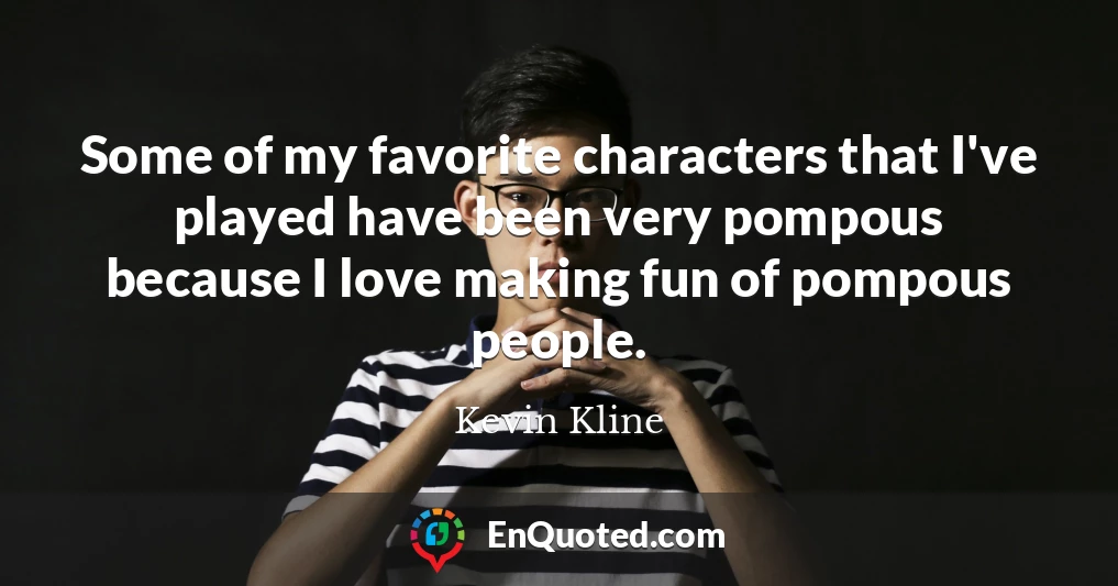 Some of my favorite characters that I've played have been very pompous because I love making fun of pompous people.
