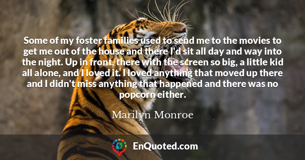 Some of my foster families used to send me to the movies to get me out of the house and there I'd sit all day and way into the night. Up in front, there with the screen so big, a little kid all alone, and I loved it. I loved anything that moved up there and I didn't miss anything that happened and there was no popcorn either.