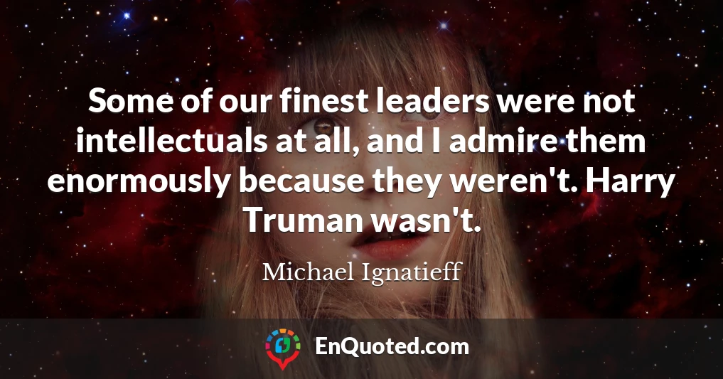 Some of our finest leaders were not intellectuals at all, and I admire them enormously because they weren't. Harry Truman wasn't.