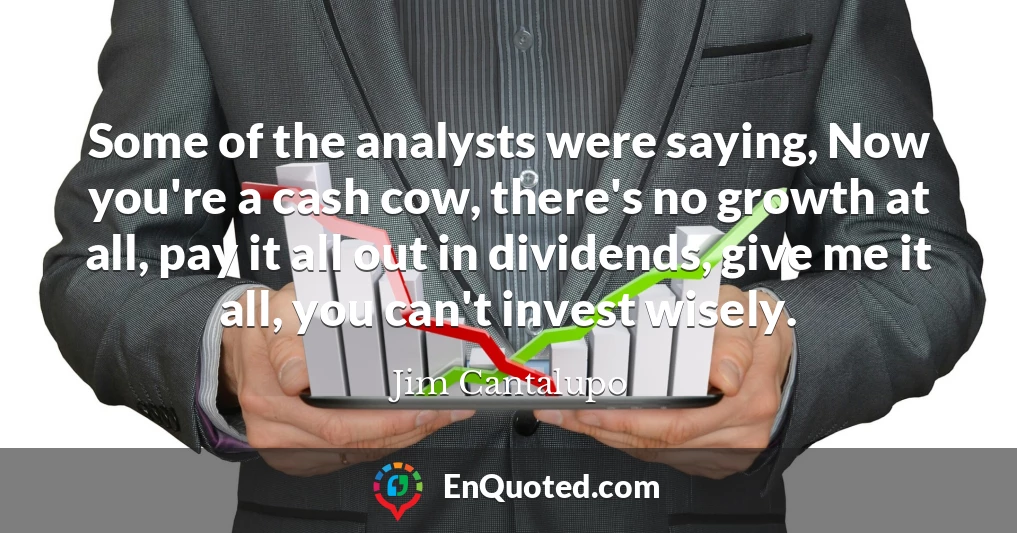 Some of the analysts were saying, Now you're a cash cow, there's no growth at all, pay it all out in dividends, give me it all, you can't invest wisely.
