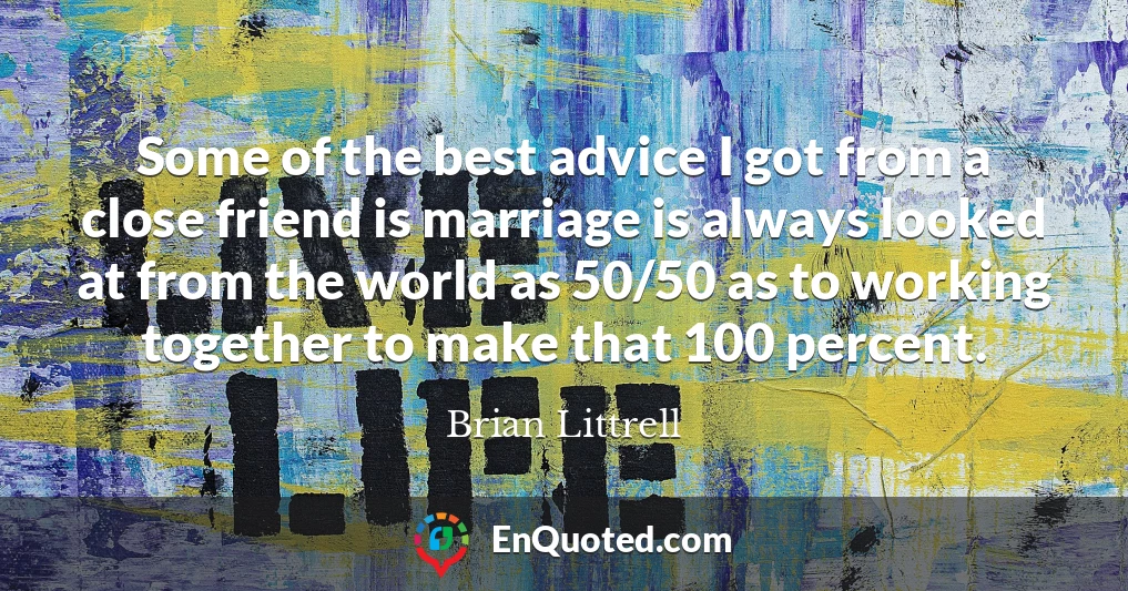 Some of the best advice I got from a close friend is marriage is always looked at from the world as 50/50 as to working together to make that 100 percent.
