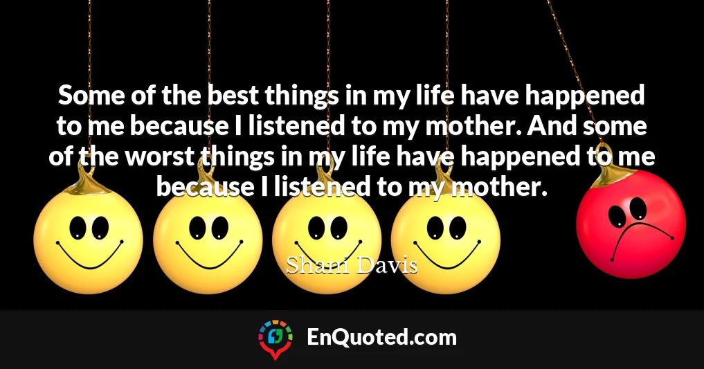 Some of the best things in my life have happened to me because I listened to my mother. And some of the worst things in my life have happened to me because I listened to my mother.
