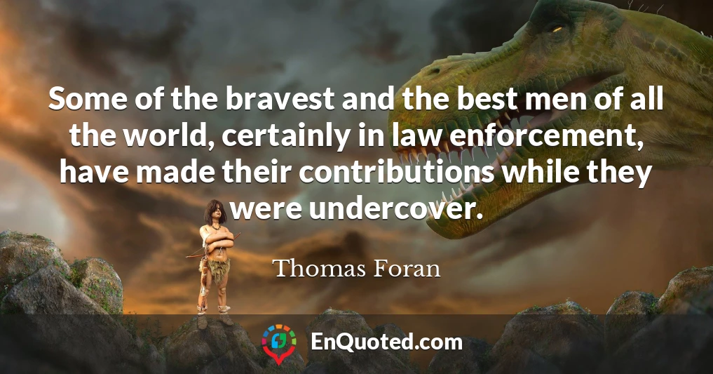 Some of the bravest and the best men of all the world, certainly in law enforcement, have made their contributions while they were undercover.