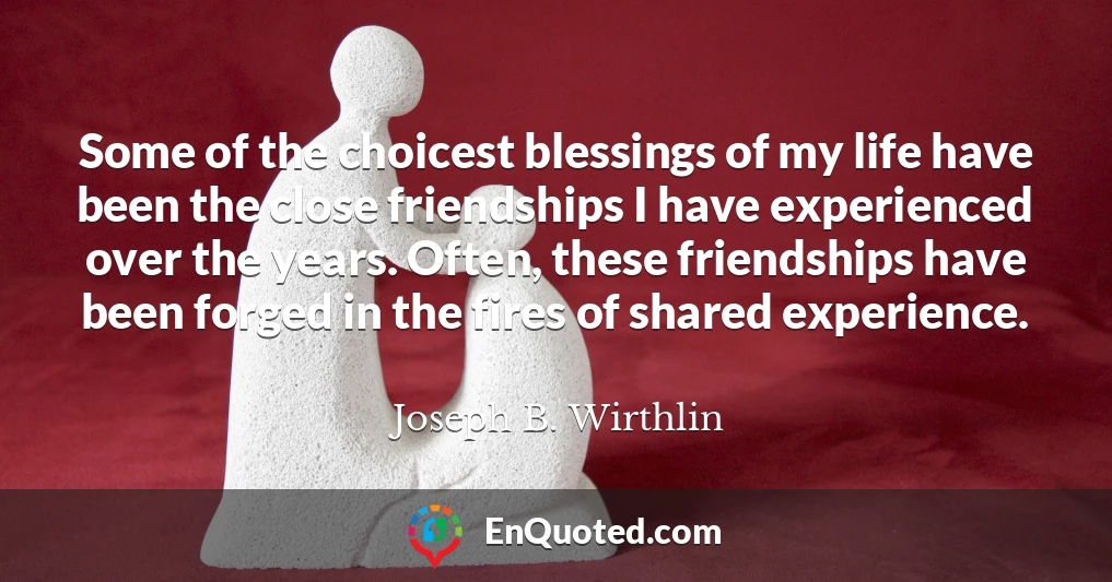 Some of the choicest blessings of my life have been the close friendships I have experienced over the years. Often, these friendships have been forged in the fires of shared experience.