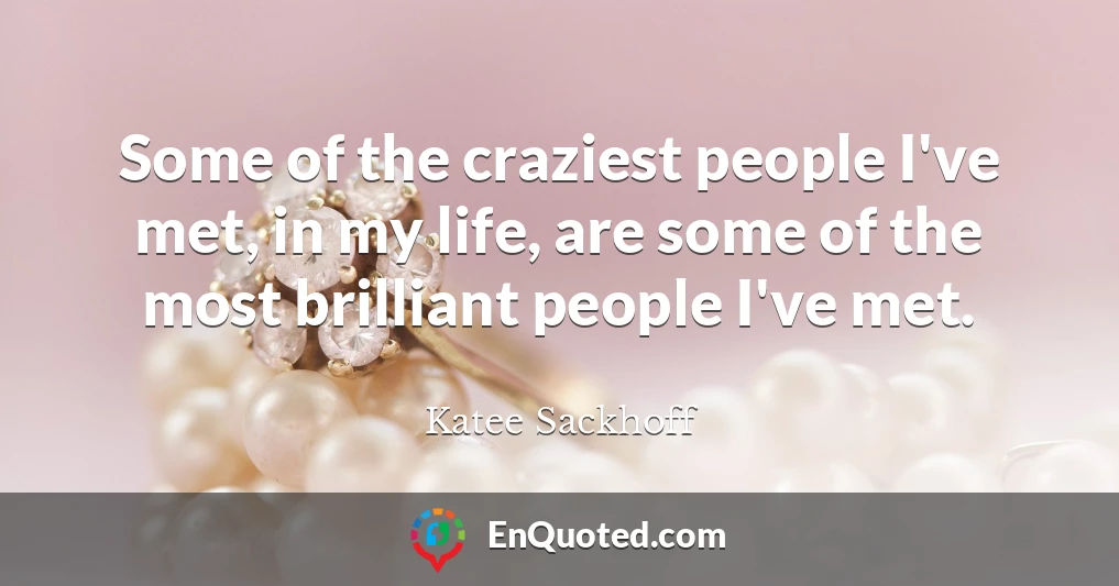 Some of the craziest people I've met, in my life, are some of the most brilliant people I've met.