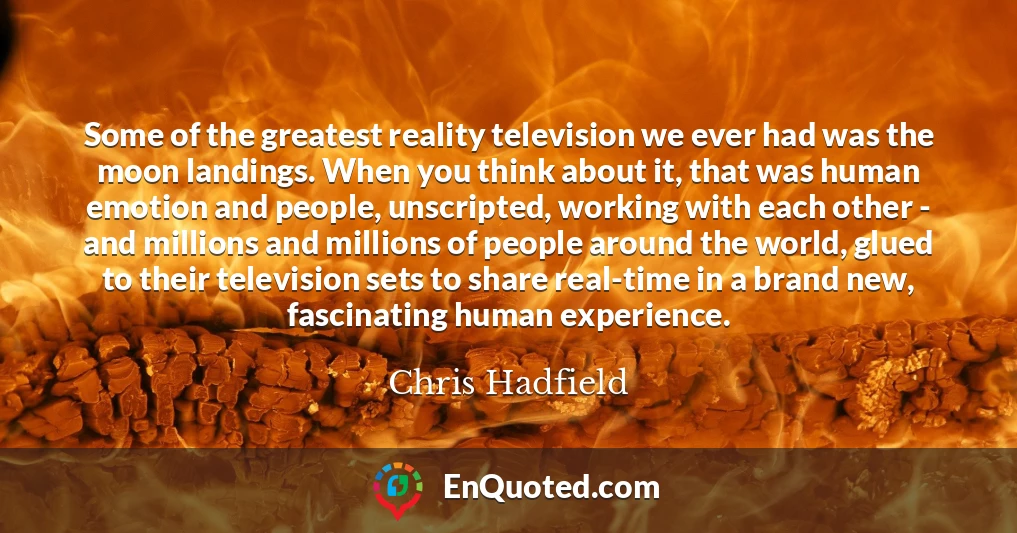 Some of the greatest reality television we ever had was the moon landings. When you think about it, that was human emotion and people, unscripted, working with each other - and millions and millions of people around the world, glued to their television sets to share real-time in a brand new, fascinating human experience.