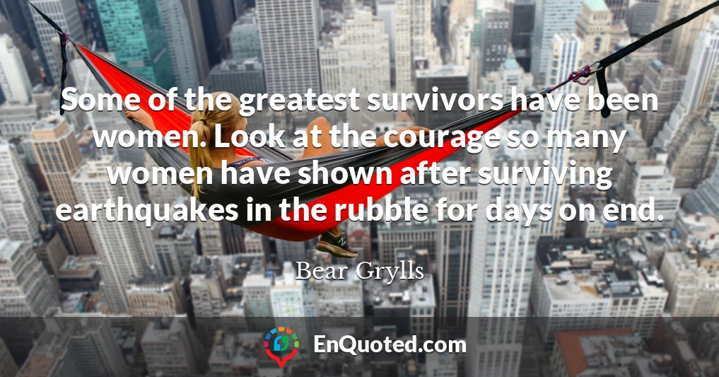 Some of the greatest survivors have been women. Look at the courage so many women have shown after surviving earthquakes in the rubble for days on end.