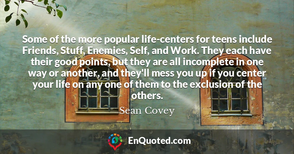Some of the more popular life-centers for teens include Friends, Stuff, Enemies, Self, and Work. They each have their good points, but they are all incomplete in one way or another, and they'll mess you up if you center your life on any one of them to the exclusion of the others.