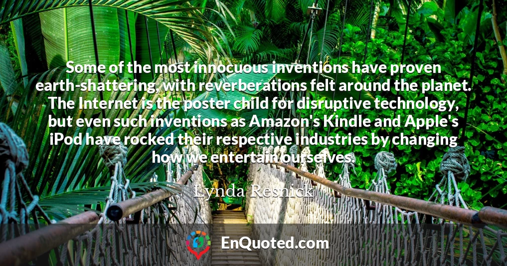 Some of the most innocuous inventions have proven earth-shattering, with reverberations felt around the planet. The Internet is the poster child for disruptive technology, but even such inventions as Amazon's Kindle and Apple's iPod have rocked their respective industries by changing how we entertain ourselves.