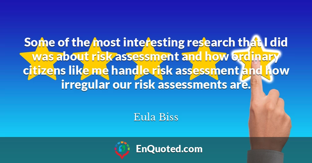 Some of the most interesting research that I did was about risk assessment and how ordinary citizens like me handle risk assessment and how irregular our risk assessments are.