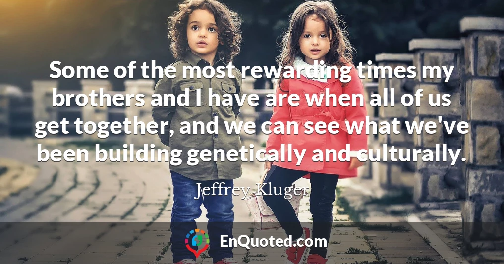 Some of the most rewarding times my brothers and I have are when all of us get together, and we can see what we've been building genetically and culturally.