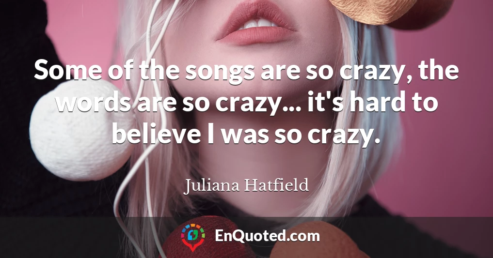 Some of the songs are so crazy, the words are so crazy... it's hard to believe I was so crazy.