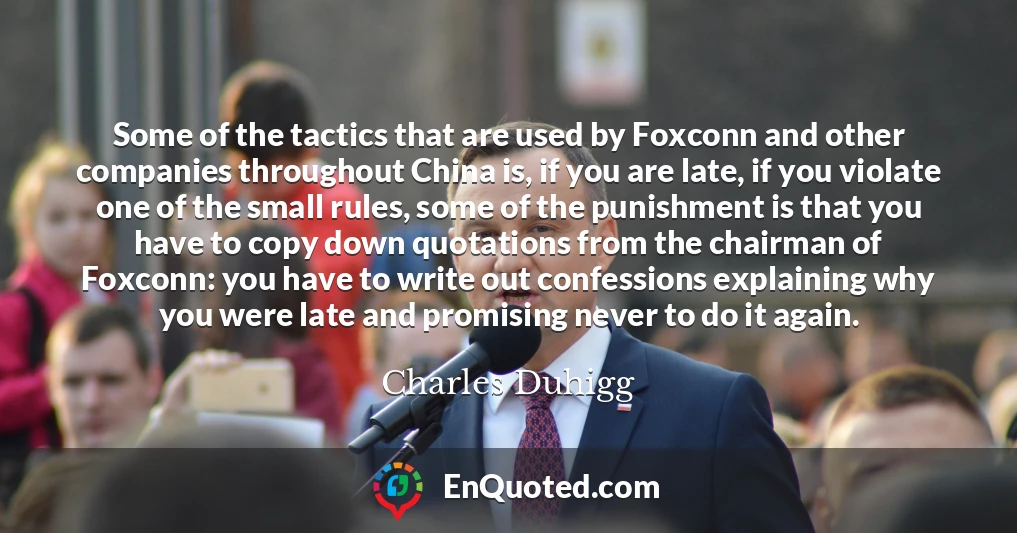 Some of the tactics that are used by Foxconn and other companies throughout China is, if you are late, if you violate one of the small rules, some of the punishment is that you have to copy down quotations from the chairman of Foxconn: you have to write out confessions explaining why you were late and promising never to do it again.