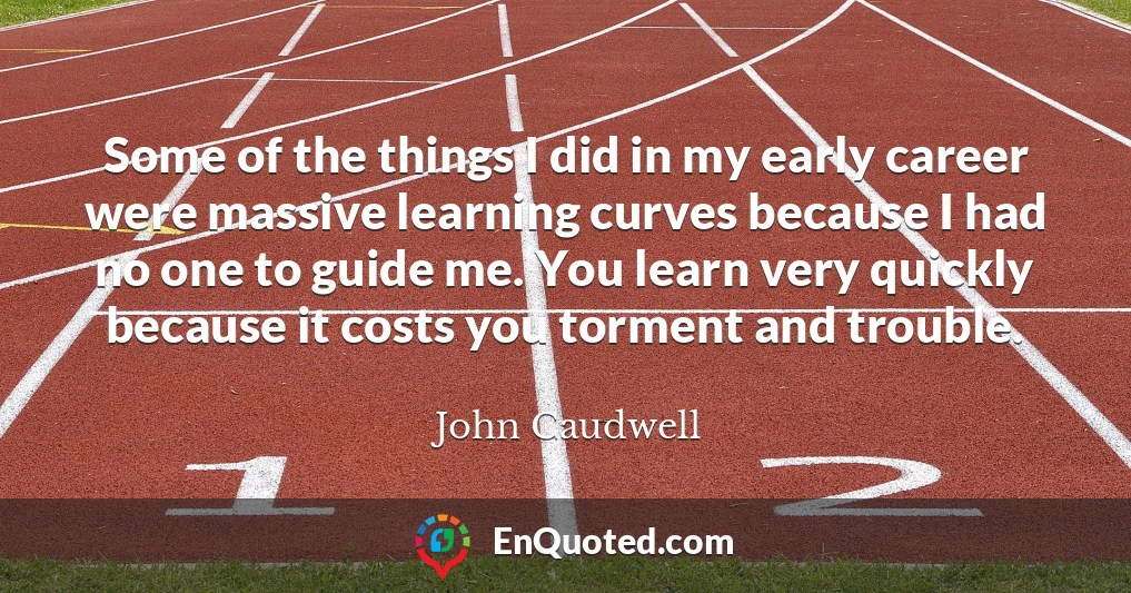 Some of the things I did in my early career were massive learning curves because I had no one to guide me. You learn very quickly because it costs you torment and trouble.