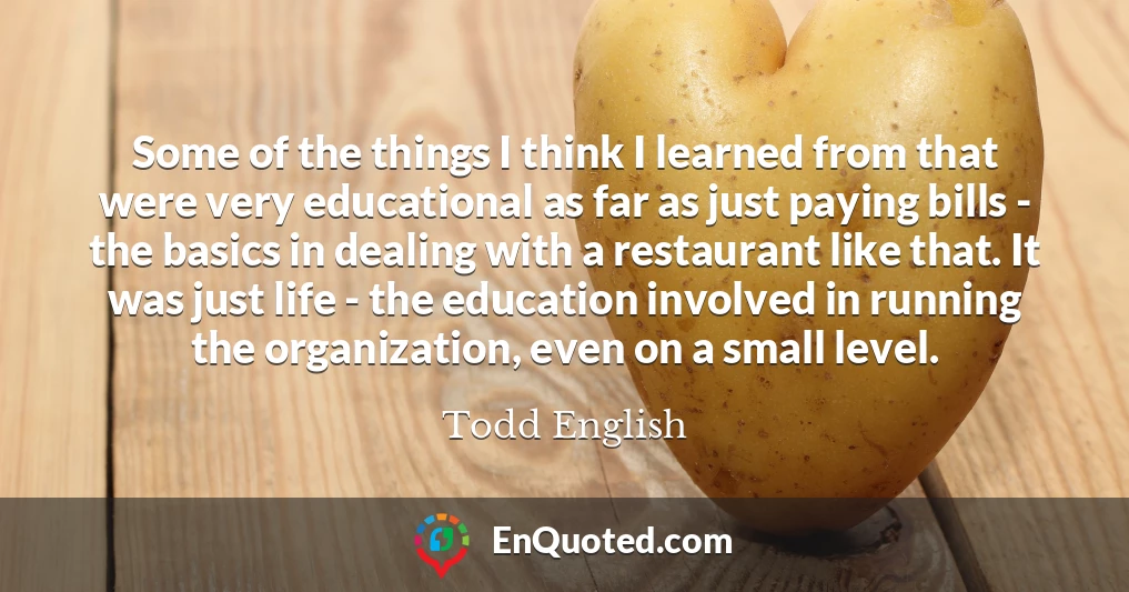 Some of the things I think I learned from that were very educational as far as just paying bills - the basics in dealing with a restaurant like that. It was just life - the education involved in running the organization, even on a small level.