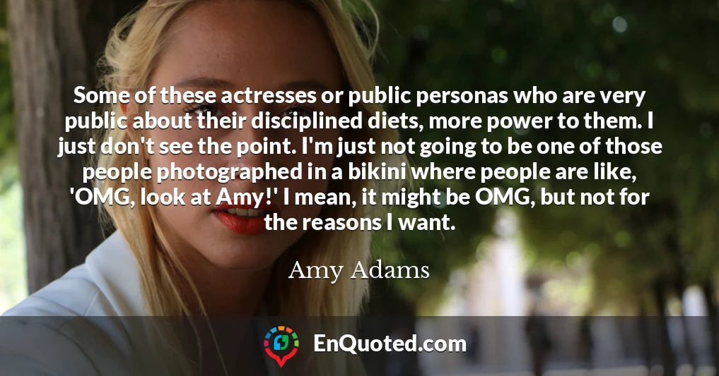 Some of these actresses or public personas who are very public about their disciplined diets, more power to them. I just don't see the point. I'm just not going to be one of those people photographed in a bikini where people are like, 'OMG, look at Amy!' I mean, it might be OMG, but not for the reasons I want.