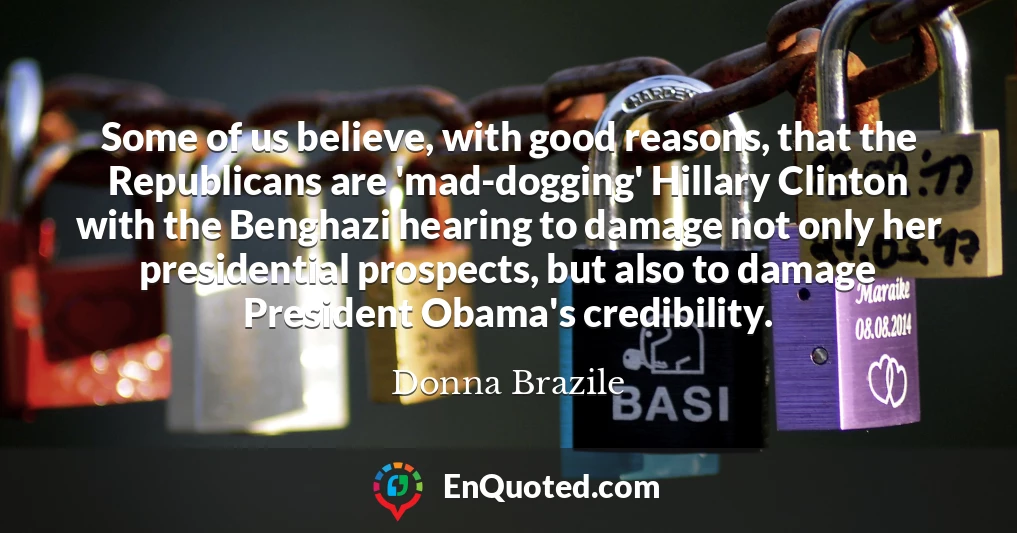 Some of us believe, with good reasons, that the Republicans are 'mad-dogging' Hillary Clinton with the Benghazi hearing to damage not only her presidential prospects, but also to damage President Obama's credibility.