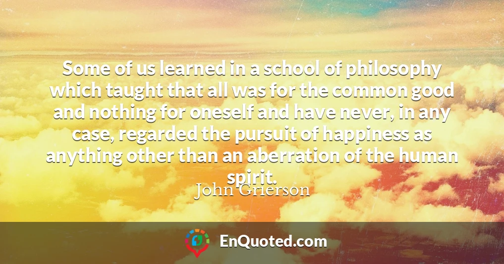 Some of us learned in a school of philosophy which taught that all was for the common good and nothing for oneself and have never, in any case, regarded the pursuit of happiness as anything other than an aberration of the human spirit.