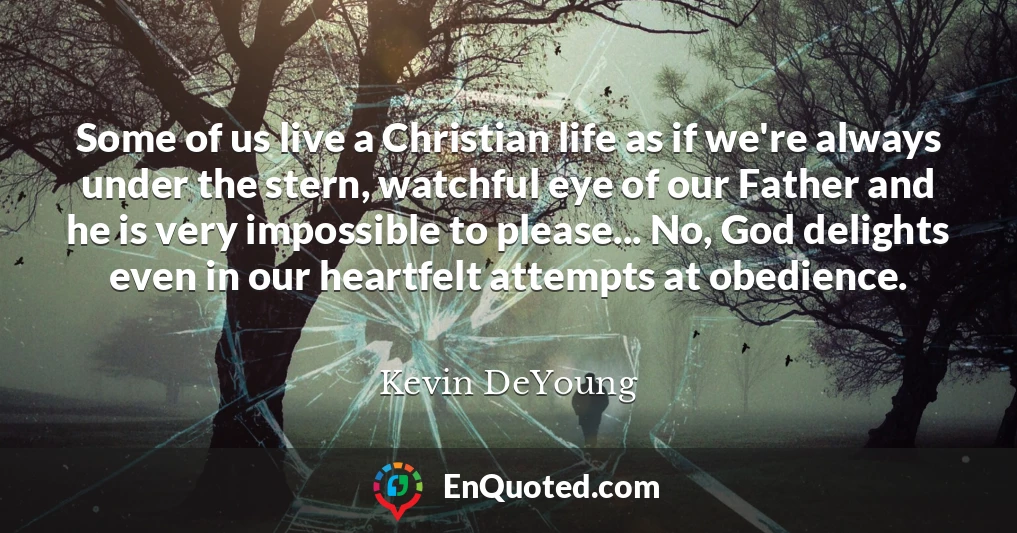 Some of us live a Christian life as if we're always under the stern, watchful eye of our Father and he is very impossible to please... No, God delights even in our heartfelt attempts at obedience.