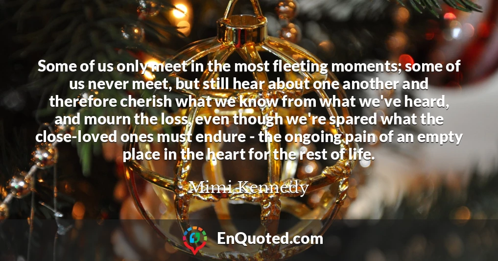 Some of us only meet in the most fleeting moments; some of us never meet, but still hear about one another and therefore cherish what we know from what we've heard, and mourn the loss, even though we're spared what the close-loved ones must endure - the ongoing pain of an empty place in the heart for the rest of life.