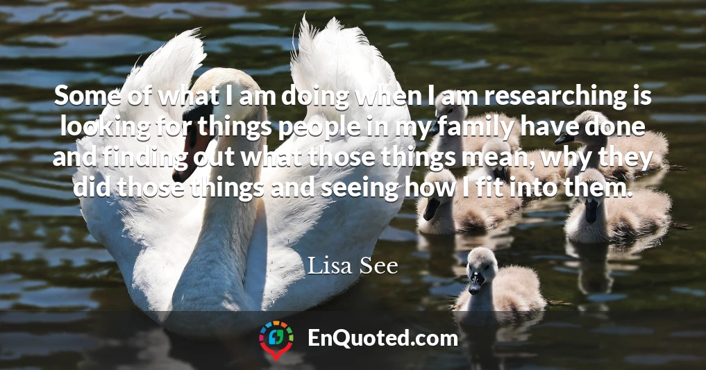 Some of what I am doing when I am researching is looking for things people in my family have done and finding out what those things mean, why they did those things and seeing how I fit into them.
