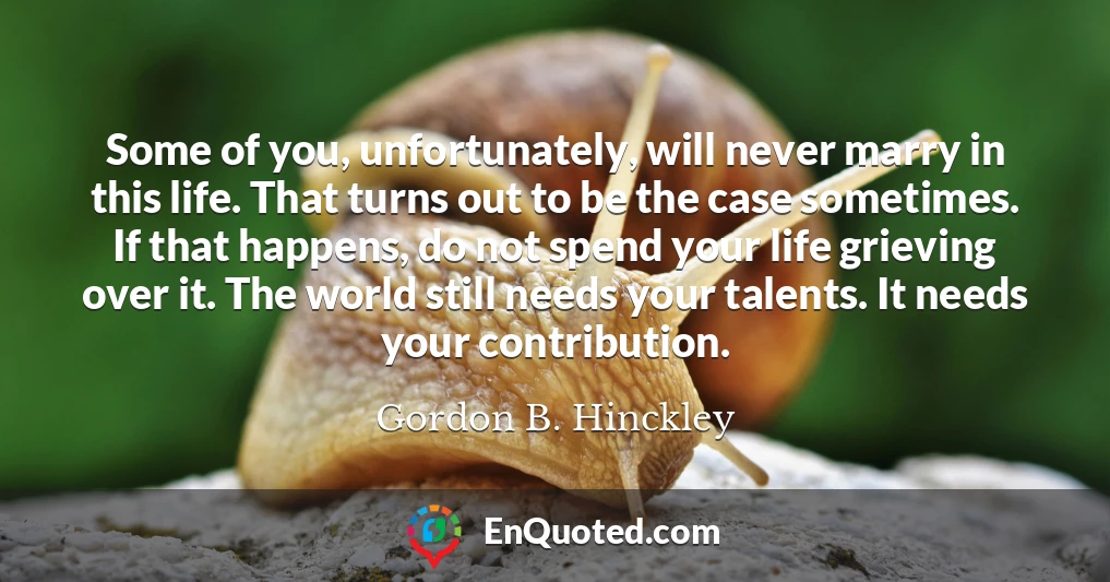 Some of you, unfortunately, will never marry in this life. That turns out to be the case sometimes. If that happens, do not spend your life grieving over it. The world still needs your talents. It needs your contribution.