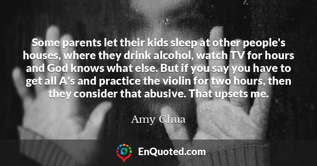 Some parents let their kids sleep at other people's houses, where they drink alcohol, watch TV for hours and God knows what else. But if you say you have to get all A's and practice the violin for two hours, then they consider that abusive. That upsets me.