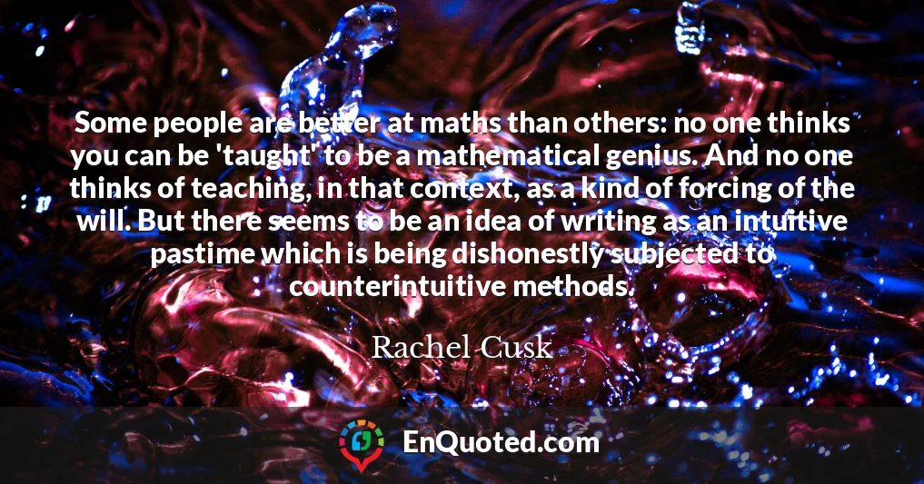 Some people are better at maths than others: no one thinks you can be 'taught' to be a mathematical genius. And no one thinks of teaching, in that context, as a kind of forcing of the will. But there seems to be an idea of writing as an intuitive pastime which is being dishonestly subjected to counterintuitive methods.