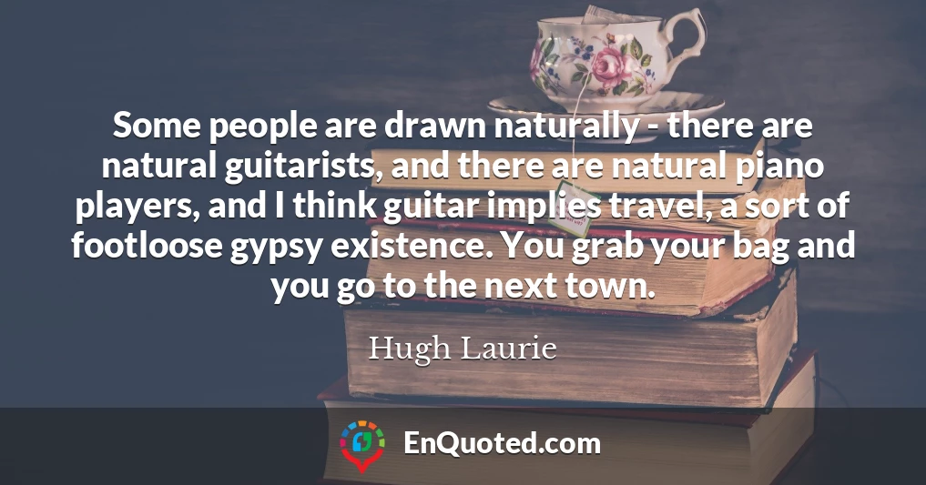 Some people are drawn naturally - there are natural guitarists, and there are natural piano players, and I think guitar implies travel, a sort of footloose gypsy existence. You grab your bag and you go to the next town.