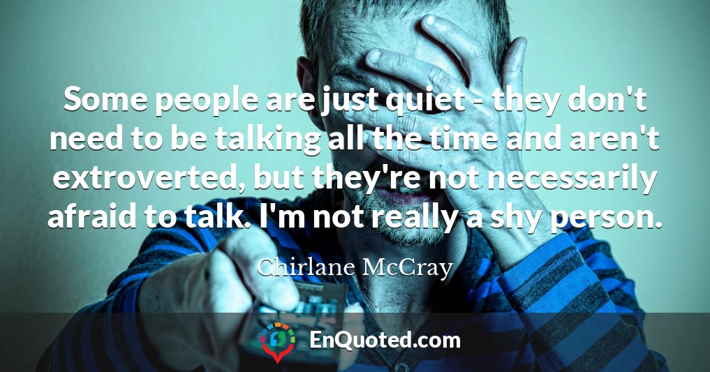 Some people are just quiet - they don't need to be talking all the time and aren't extroverted, but they're not necessarily afraid to talk. I'm not really a shy person.