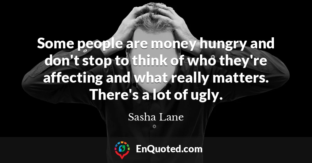 Some people are money hungry and don't stop to think of who they're affecting and what really matters. There's a lot of ugly.