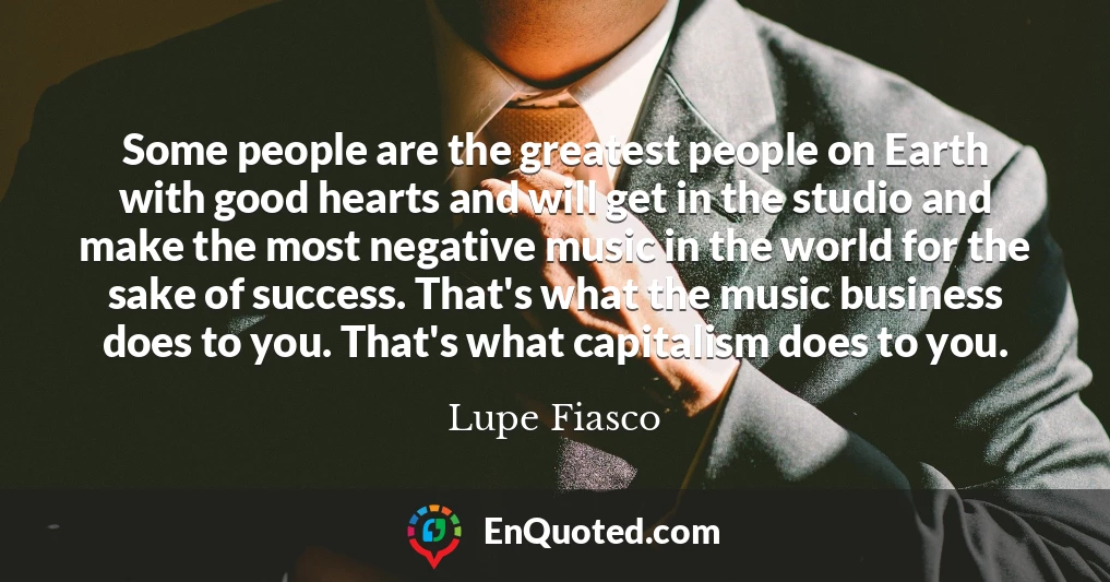 Some people are the greatest people on Earth with good hearts and will get in the studio and make the most negative music in the world for the sake of success. That's what the music business does to you. That's what capitalism does to you.