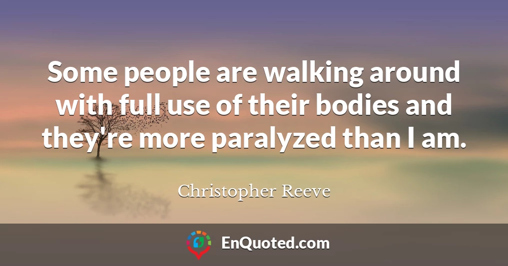 Some people are walking around with full use of their bodies and they're more paralyzed than I am.