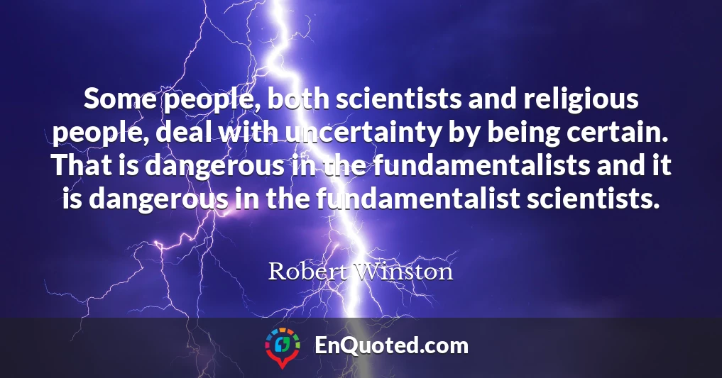Some people, both scientists and religious people, deal with uncertainty by being certain. That is dangerous in the fundamentalists and it is dangerous in the fundamentalist scientists.