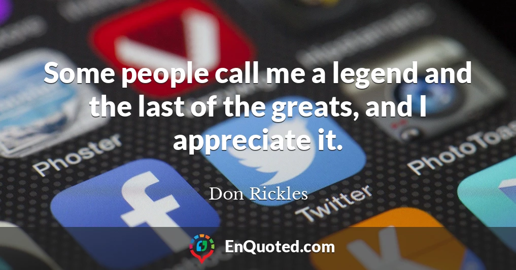 Some people call me a legend and the last of the greats, and I appreciate it.
