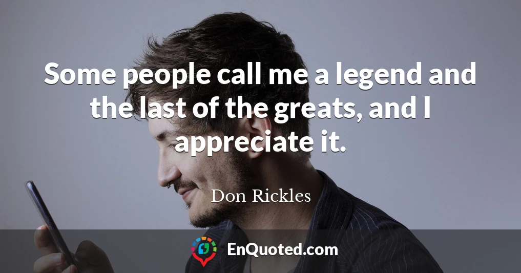 Some people call me a legend and the last of the greats, and I appreciate it.