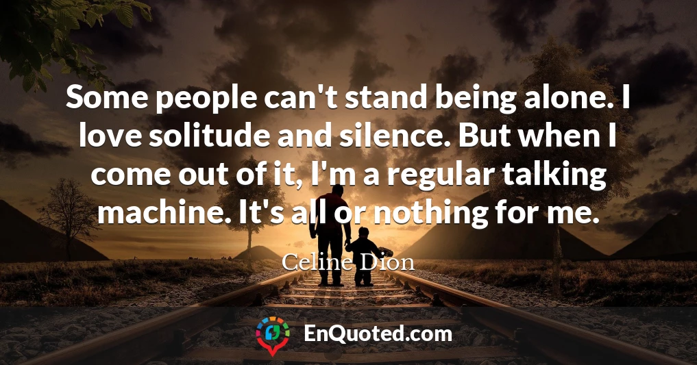 Some people can't stand being alone. I love solitude and silence. But when I come out of it, I'm a regular talking machine. It's all or nothing for me.