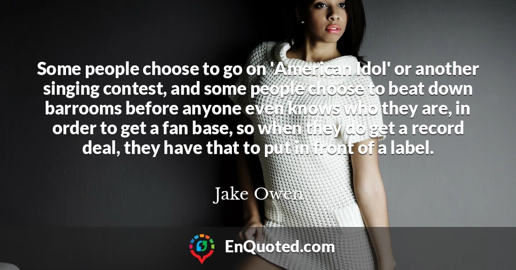 Some people choose to go on 'American Idol' or another singing contest, and some people choose to beat down barrooms before anyone even knows who they are, in order to get a fan base, so when they do get a record deal, they have that to put in front of a label.