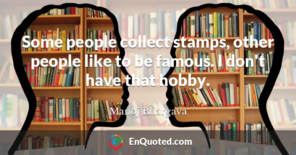 Some people collect stamps, other people like to be famous. I don't have that hobby.