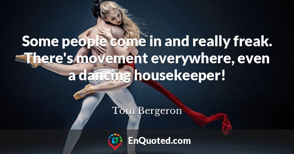 Some people come in and really freak. There's movement everywhere, even a dancing housekeeper!