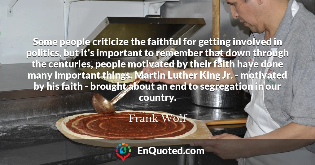 Some people criticize the faithful for getting involved in politics, but it's important to remember that down through the centuries, people motivated by their faith have done many important things. Martin Luther King Jr. - motivated by his faith - brought about an end to segregation in our country.
