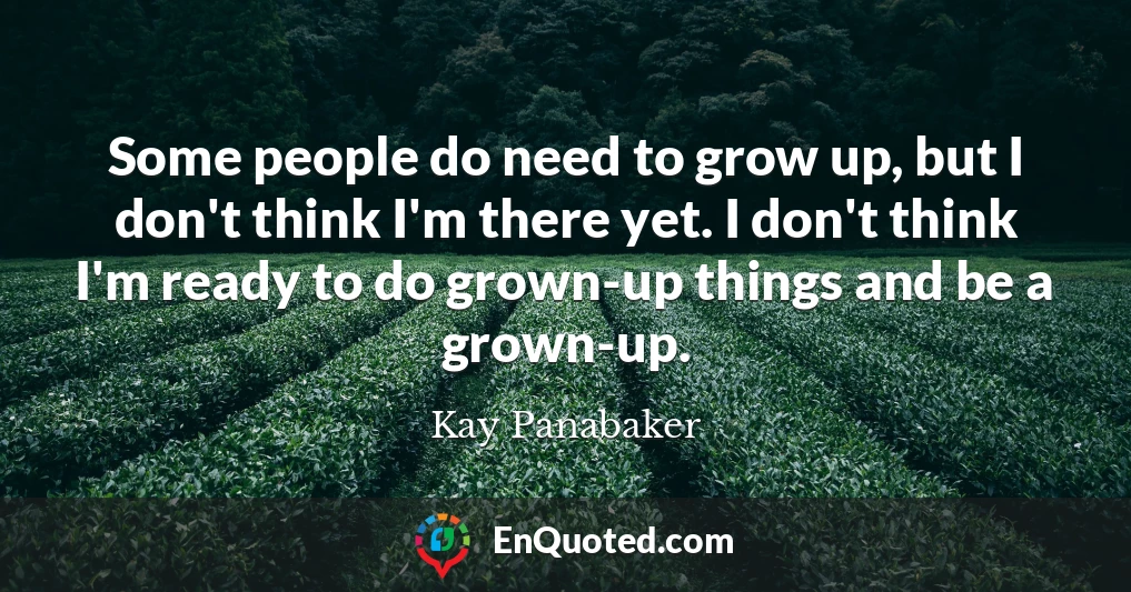 Some people do need to grow up, but I don't think I'm there yet. I don't think I'm ready to do grown-up things and be a grown-up.