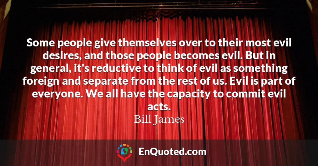 Some people give themselves over to their most evil desires, and those people becomes evil. But in general, it's reductive to think of evil as something foreign and separate from the rest of us. Evil is part of everyone. We all have the capacity to commit evil acts.