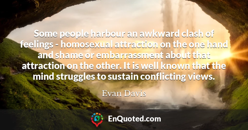Some people harbour an awkward clash of feelings - homosexual attraction on the one hand and shame or embarrassment about that attraction on the other. It is well known that the mind struggles to sustain conflicting views.