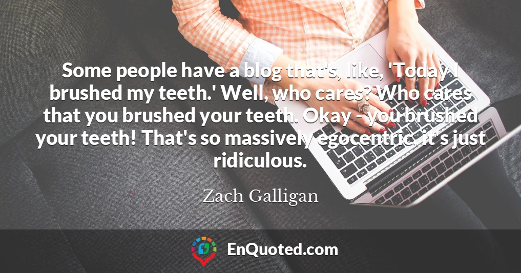 Some people have a blog that's, like, 'Today I brushed my teeth.' Well, who cares? Who cares that you brushed your teeth. Okay - you brushed your teeth! That's so massively egocentric, it's just ridiculous.