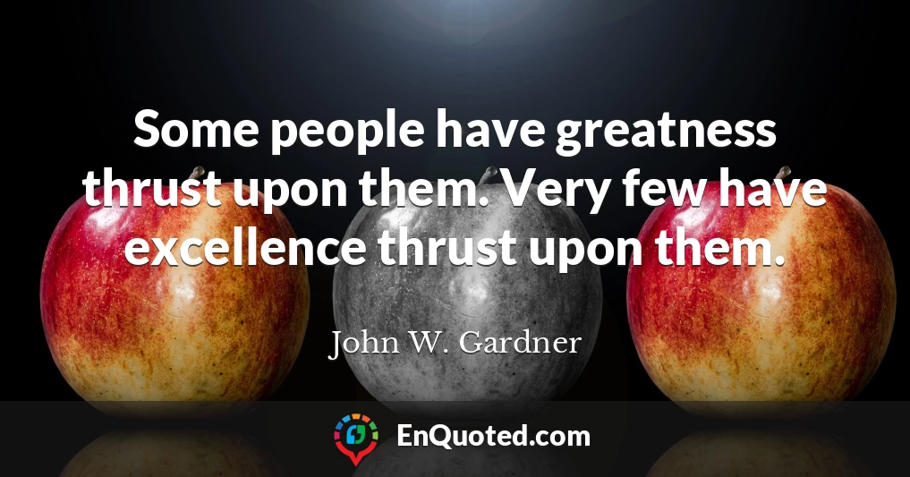 Some people have greatness thrust upon them. Very few have excellence thrust upon them.