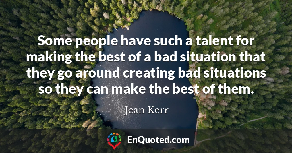 Some people have such a talent for making the best of a bad situation that they go around creating bad situations so they can make the best of them.
