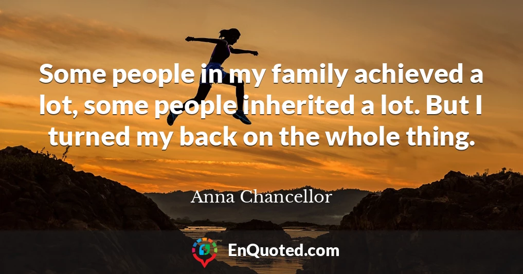 Some people in my family achieved a lot, some people inherited a lot. But I turned my back on the whole thing.
